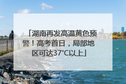 湖南再发高温黄色预警！高考首日，局部地区可达37℃以上