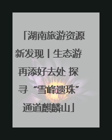 湖南旅游资源新发现丨生态游再添好去处 探寻“雪峰遗珠”通道麒麟山