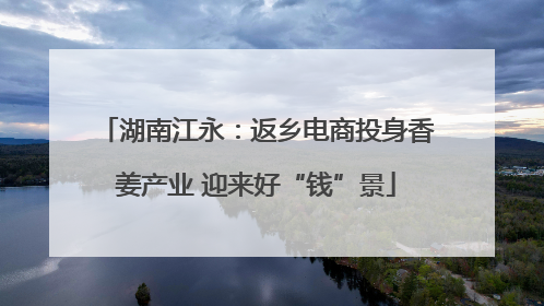 湖南江永：返乡电商投身香姜产业 迎来好“钱”景