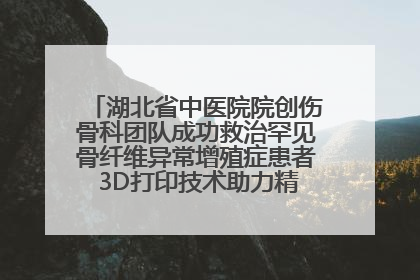 湖北省中医院院创伤骨科团队成功救治罕见骨纤维异常增殖症患者 3D打印技术助力精准矫形手术