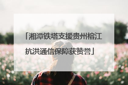 湘潭铁塔支援贵州榕江抗洪通信保障获赞誉