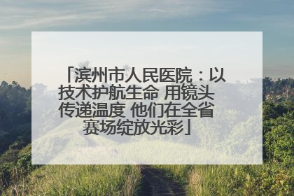 滨州市人民医院：以技术护航生命 用镜头传递温度 他们在全省赛场绽放光彩