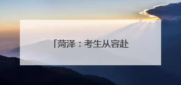 菏泽：考生从容赴考，全城倾力守护