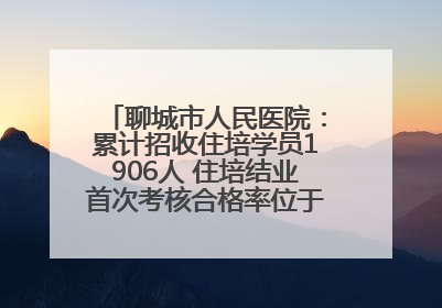 聊城市人民医院：累计招收住培学员1906人 住培结业首次考核合格率位于全省前列