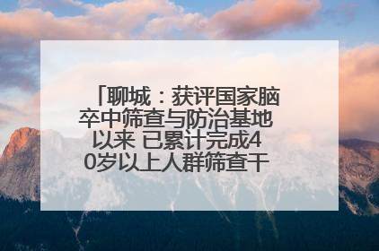 聊城：获评国家脑卒中筛查与防治基地以来 已累计完成40岁以上人群筛查干预40余万人次