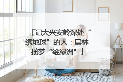记大兴安岭深处“绣地球”的人：层林揽梦“绘绿洲”