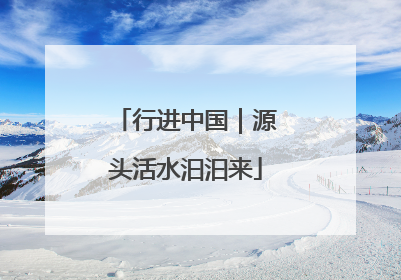 行进中国｜源头活水汩汩来
