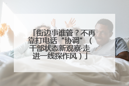 街边事谁管？不再靠打电话“协调”（干部状态新观察·走进一线探作风）