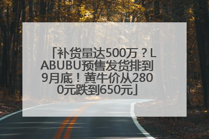 补货量达500万？LABUBU预售发货排到9月底！黄牛价从2800元跌到650元