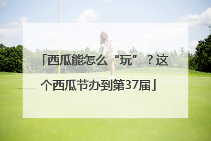 西瓜能怎么“玩”？这个西瓜节办到第37届