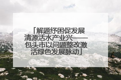 解题纾困促发展 清源活水产业兴——包头市以问题整改激活绿色发展脉动