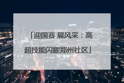 迎国赛 展风采：高超技能闪耀郑州社区