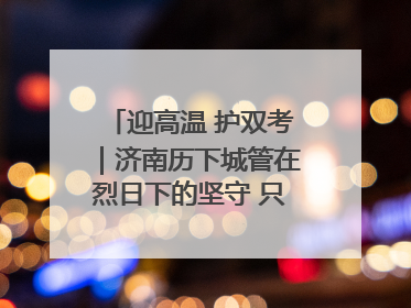 迎高温 护双考｜济南历下城管在烈日下的坚守 只为城市更美好 学子更安心