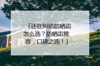 还在纠结防晒霜怎么选？防晒霜推荐，口碑之选！