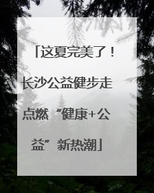 这夏完美了！长沙公益健步走点燃“健康+公益”新热潮