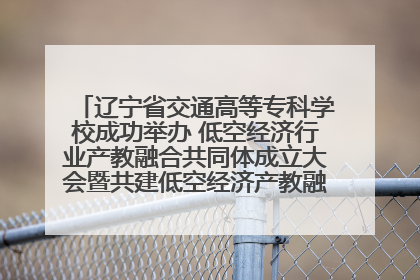 辽宁省交通高等专科学校成功举办 低空经济行业产教融合共同体成立大会暨共建低空经济产教融合新生态论坛