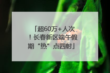 超60万+人次！长春新区端午假期“热”点四射