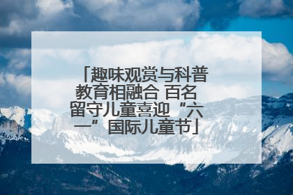 趣味观赏与科普教育相融合 百名留守儿童喜迎“六一”国际儿童节