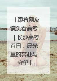 跟着网友镜头看高考｜长沙高考首日：晨光里的奔赴与守望
