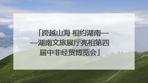 跨越山海 相约湖南——湖南文旅展厅亮相第四届中非经贸博览会