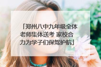 郑州八中九年级全体老师集体送考 家校合力为学子们保驾护航
