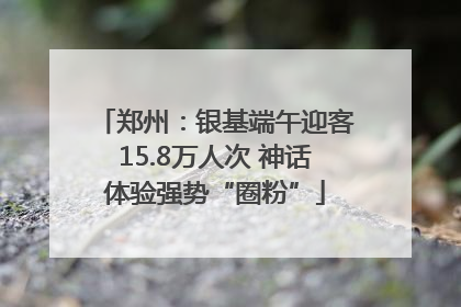 郑州：银基端午迎客15.8万人次 神话体验强势“圈粉”