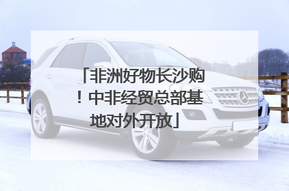 非洲好物长沙购！中非经贸总部基地对外开放