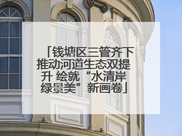钱塘区三管齐下推动河道生态双提升 绘就“水清岸绿景美”新画卷