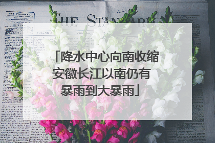 降水中心向南收缩 安徽长江以南仍有暴雨到大暴雨