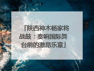 陕西神木杨家将战鼓：奏响国际舞台前的激昂乐章