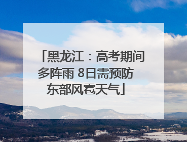 黑龙江：高考期间多阵雨 8日需预防东部风雹天气