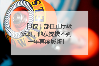 3位干部任正厅级新职，他获提拔不到一年再度履新