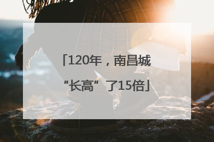 120年，南昌城“长高”了15倍