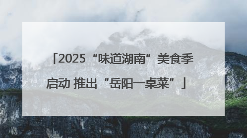 2025“味道湖南”美食季启动 推出“岳阳一桌菜”