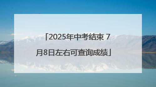 2025年中考结束 7月8日左右可查询成绩