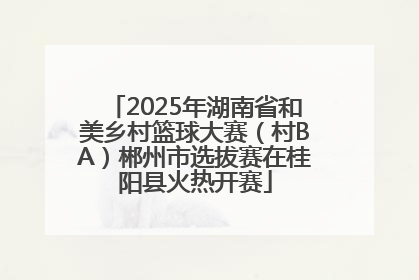 2025年湖南省和美乡村篮球大赛（村BA）郴州市选拔赛在桂阳县火热开赛