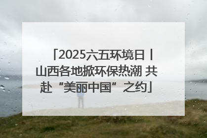 2025六五环境日丨山西各地掀环保热潮 共赴“美丽中国”之约