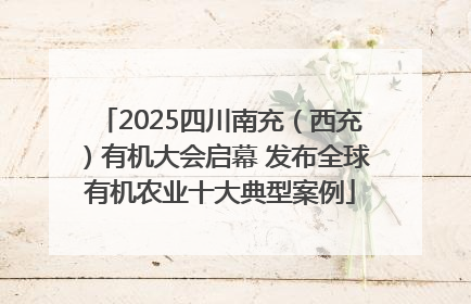 2025四川南充（西充）有机大会启幕 发布全球有机农业十大典型案例