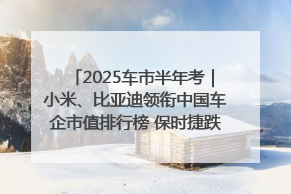 2025车市半年考｜小米、比亚迪领衔中国车企市值排行榜 保时捷跌出全球TOP10