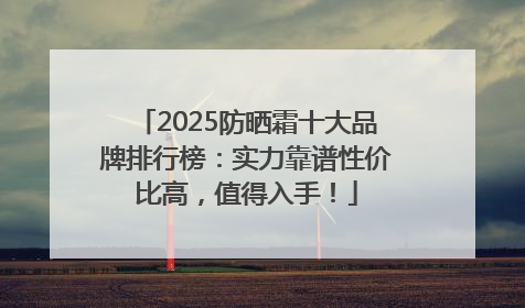 2025防晒霜十大品牌排行榜：实力靠谱性价比高，值得入手！
