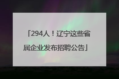 294人！辽宁这些省属企业发布招聘公告