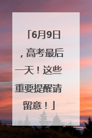 6月9日，高考最后一天！这些重要提醒请留意！